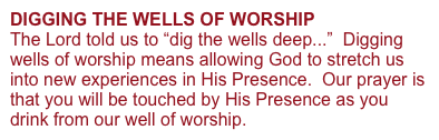 DIGGING THE WELLS OF WORSHIP 
The Lord told us to “dig the wells deep...”  Digging wells of worship means allowing God to stretch us into new experiences in His Presence.  Our prayer is that you will be touched by His Presence as you drink from our well of worship.