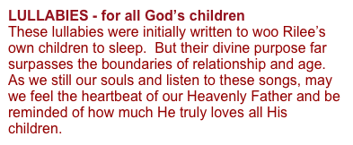 LULLABIES - for all God’s children 
These lullabies were initially written to woo Rilee’s own children to sleep.  But their divine purpose far surpasses the boundaries of relationship and age.  As we still our souls and listen to these songs, may we feel the heartbeat of our Heavenly Father and be reminded of how much He truly loves all His children.