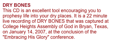 DRY BONES 
This CD is an excellent tool encouraging you to prophesy life into your dry places. It is a 22 minute live recording of DRY BONES that was captured at College Heights Assembly of God in Bryan, Texas, on January 14, 2007, at the conclusion of the "Embracing His Glory" conference. 