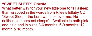 “SWEET SLEEP” Onesie 
What better way for your new little one to fall asleep than wrapped in the words from Rilee’s lullaby CD, “Sweet Sleep - the Lord watches over me, He neither slumbers not sleeps”.  Available in both pink and blue and in sizes 3-6 months, 6-9 months, 12 month & 18 month.