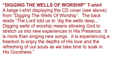 “DIGGING THE WELLS OF WORSHIP” T-shirt 
A beige t-shirt displaying the CD cover (see above) from “Digging The Wells Of Worship”.  The back reads “The Lord told us to ‘dig the wells deep...’  Digging wells of worship means allowing God to stretch us into new experiences in His Presence.  It is more than singing new songs.  It is experiencing a freedom to enjoy the depths of His love and the refreshing of our souls as we take time to soak in His Goodness.”