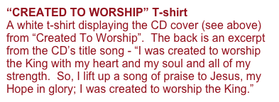 “CREATED TO WORSHIP” T-shirt 
A white t-shirt displaying the CD cover (see above) from “Created To Worship”.  The back is an excerpt from the CD’s title song - “I was created to worship the King with my heart and my soul and all of my strength.  So, I lift up a song of praise to Jesus, my Hope in glory; I was created to worship the King.”